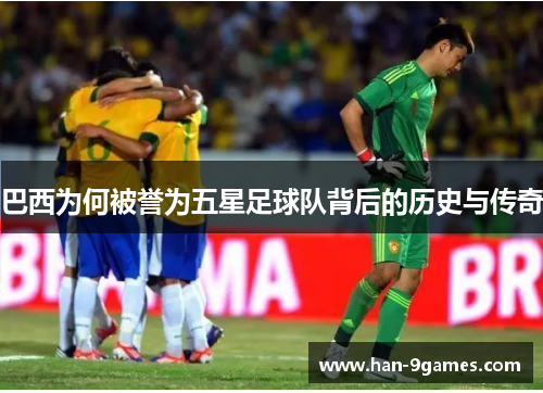 巴西为何被誉为五星足球队背后的历史与传奇 巴西为何被誉为五星足球队背后的历史与传奇