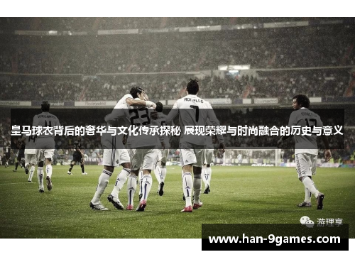 皇马球衣背后的奢华与文化传承探秘 展现荣耀与时尚融合的历史与意义 皇马球衣背后的奢华与文化传承探秘 展现荣耀与时尚融合的历史与意义