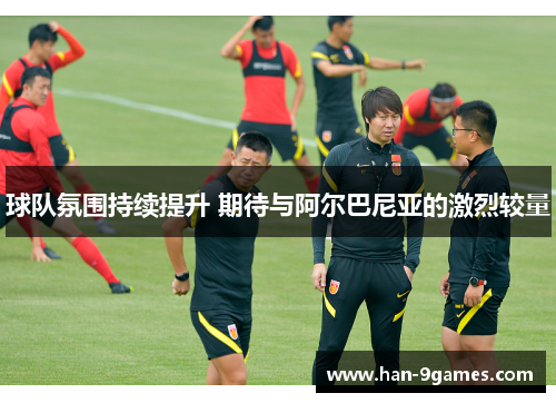 球队氛围持续提升 期待与阿尔巴尼亚的激烈较量 球队氛围持续提升 期待与阿尔巴尼亚的激烈较量