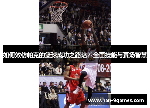 如何效仿帕克的篮球成功之路培养全面技能与赛场智慧 如何效仿帕克的篮球成功之路培养全面技能与赛场智慧