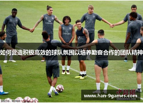 如何营造积极高效的球队氛围以培养勤奋合作的团队精神 如何营造积极高效的球队氛围以培养勤奋合作的团队精神