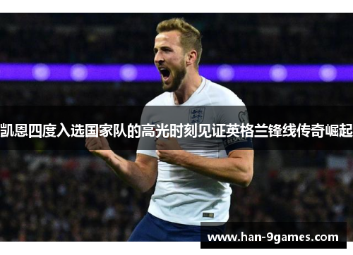 凯恩四度入选国家队的高光时刻见证英格兰锋线传奇崛起 凯恩四度入选国家队的高光时刻见证英格兰锋线传奇崛起