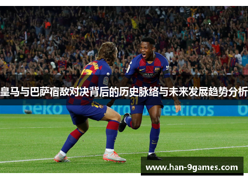皇马与巴萨宿敌对决背后的历史脉络与未来发展趋势分析