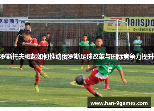 罗斯托夫崛起如何推动俄罗斯足球改革与国际竞争力提升 罗斯托夫崛起如何推动俄罗斯足球改革与国际竞争力提升