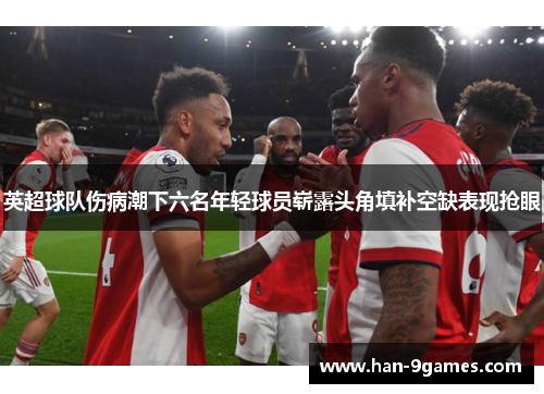 英超球队伤病潮下六名年轻球员崭露头角填补空缺表现抢眼 英超球队伤病潮下六名年轻球员崭露头角填补空缺表现抢眼