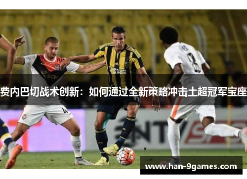 费内巴切战术创新：如何通过全新策略冲击土超冠军宝座