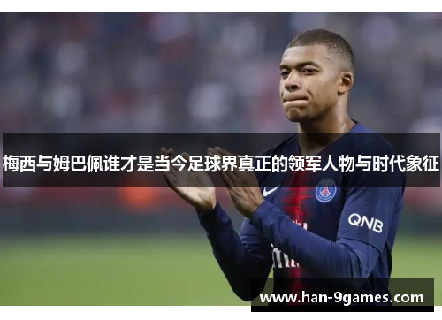 梅西与姆巴佩谁才是当今足球界真正的领军人物与时代象征 梅西与姆巴佩谁才是当今足球界真正的领军人物与时代象征