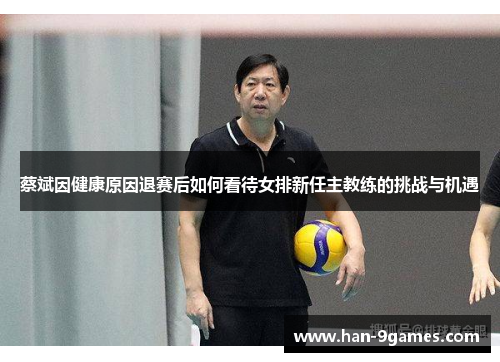 蔡斌因健康原因退赛后如何看待女排新任主教练的挑战与机遇