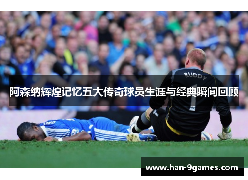 阿森纳辉煌记忆五大传奇球员生涯与经典瞬间回顾